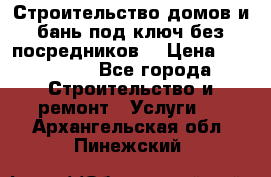 Строительство домов и бань под ключ без посредников, › Цена ­ 515 000 - Все города Строительство и ремонт » Услуги   . Архангельская обл.,Пинежский 